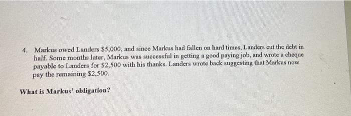 4. Markus owed Landers $5,000, and since Markus had fallen on hard times, Landers cut the debt in
half. Some months later, Markus was successful in getting a good paying job, and wrote a cheque
payable to Landers for $2,500 with his thanks. Landers wrote back suggesting that Markus now
pay the remaining $2,500.
What is Markus' obligation?
