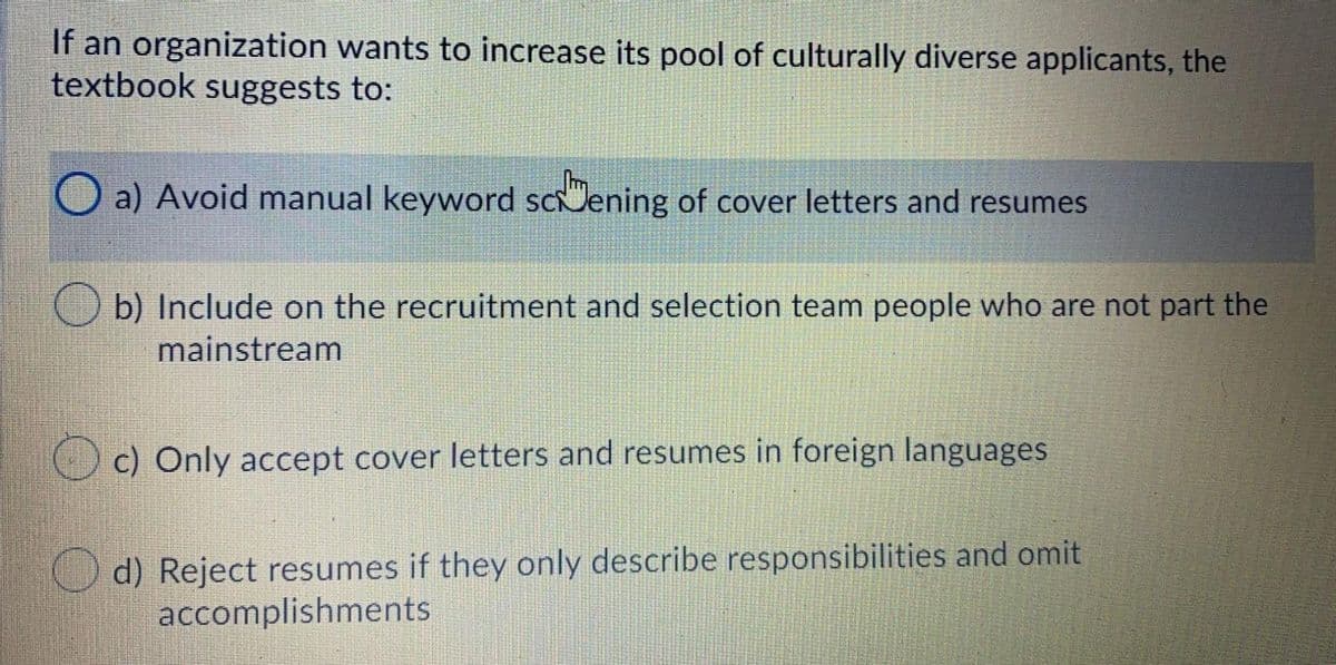 If an organization wants to increase its pool of culturally diverse applicants, the
textbook suggests to:
O a) Avoid manual keyword scening of cover letters and resumes
b) Include on the recruitment and selection team people who are not part the
mainstream
O c) Only accept cover letters and resumes in foreign languages
Od) Reject resumes if they only describe responsibilities and omit
accomplishments
