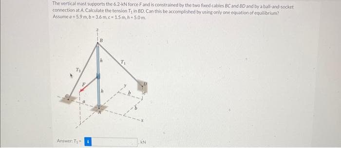 The vertical mast supports the 6.2-kN force F and is constrained by the two fixed cables BC and BD and by a ball-and-socket
connection at A. Calculate the tension T₁ in BD. Can this be accomplished by using only one equation of equilibrium?
Assume a 5.9 m. b-3.6 m,c-1.5 m, h 5.0m.
Answer: T₁-
F
KN