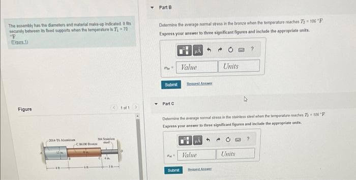 The assembly has the diameters and material make-up indicated. It fits
securely between its fixed supports when the temperature is 7₁-70
"F
Egurs.1)
Figure
2014-T6 Alumi
12
CM Br
304
sel
1011
Part A
Determine the average normal stress in the aluminum when the temperature reaches 75-106 "F
Express your answer to three significant figures and include the appropriate units.
Submit
Part D
HA
Value
X Incorrect, Try Again
o
Sustent
Press Answers Reavest Answ
Determine the average normal stress in the bronze when the temperature reaches 7) 106 "F
Express your answer to three significant figures and include the appropriate units.
0?
HA
Units
Value
Units input for part A
Hearst Answer
Units
Pearson