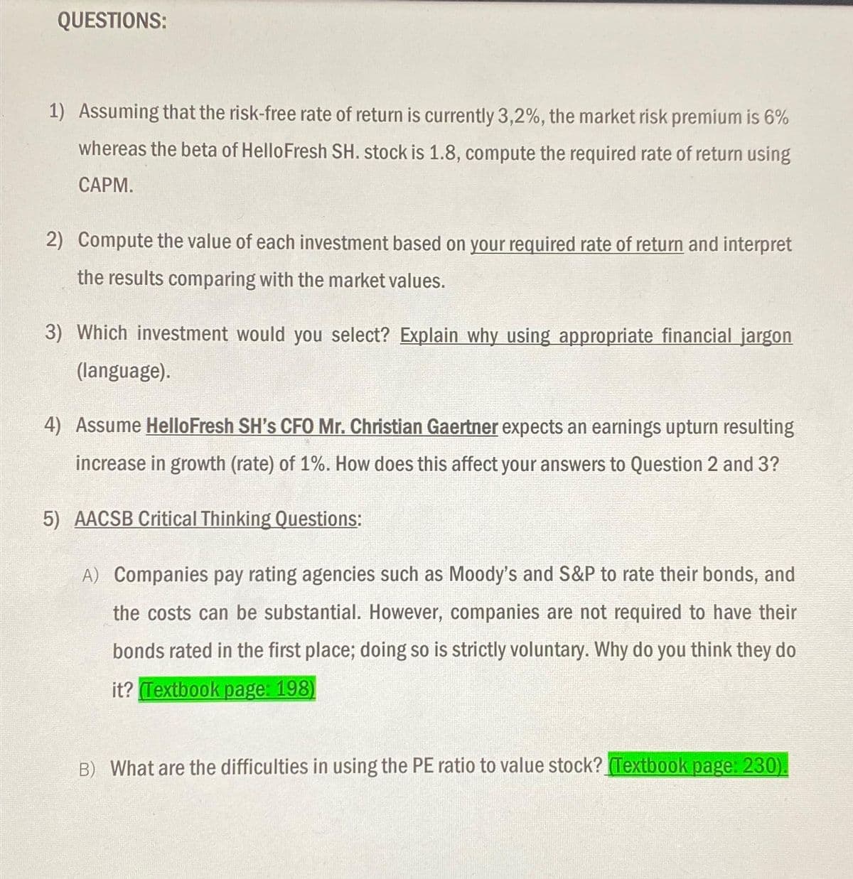 QUESTIONS:
1) Assuming that the risk-free rate of return is currently 3,2%, the market risk premium is 6%
whereas the beta of HelloFresh SH. stock is 1.8, compute the required rate of return using
CAPM.
2) Compute the value of each investment based on your required rate of return and interpret
the results comparing with the market values.
3) Which investment would you select? Explain why using appropriate financial jargon
(language).
4) Assume HelloFresh SH's CFO Mr. Christian Gaertner expects an earnings upturn resulting
increase in growth (rate) of 1%. How does this affect your answers to Question 2 and 3?
5) AACSB Critical Thinking Questions:
A) Companies pay rating agencies such as Moody's and S&P to rate their bonds, and
the costs can be substantial. However, companies are not required to have their
bonds rated in the first place; doing so is strictly voluntary. Why do you think they do
it? (Textbook page: 198)
B) What are the difficulties in using the PE ratio to value stock? (Textbook page: 230).