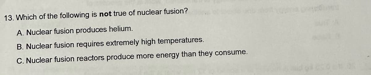 13. Which of the following is not true of nuclear fusion?
A. Nuclear fusion produces helium.
B. Nuclear fusion requires extremely high temperatures.
C. Nuclear fusion reactors produce more energy than they consume.