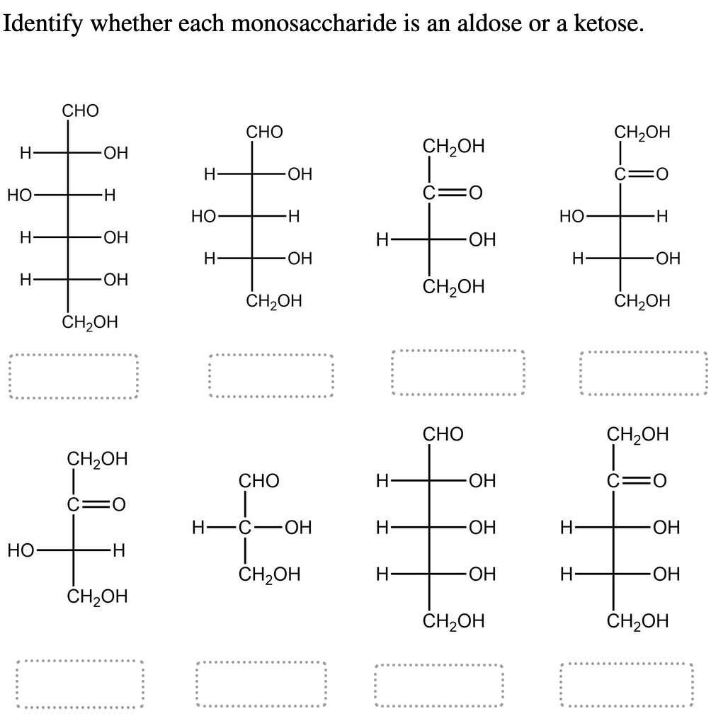 Identify whether each monosaccharide is an aldose or a ketose.
Н
НО
Н
Н
НО-
CHO
ОН
H
-ОН
ОН
CH2OH
CH2OH
H
CH₂OH
Н
НО
Н
CHO
ОН
CHO
H
-ОН
CH₂OH
н-с ОН
CH2OH
Н
Н
Н
Н·
CH2OH
C=0
ОН
CH2OH
...
CHO
ОН
ОН
ОН
CH2OH
Но
Н
Н
Н
CH2OH
c=0
-Н
-ОН
CH2OH
CH2OH
О
ОН
ОН
CH2OH