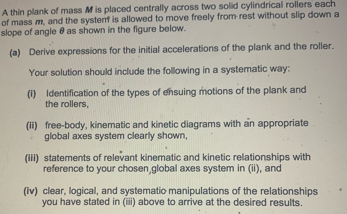 A thin plank of mass M is placed centrally across two solid cylindrical rollers each
of mass m, and the system is allowed to move freely from rest without slip down a
slope of angle 0 as shown in the figure below.
(a) Derive expressions for the initial accelerations of the plank and the roller.
Your solution should include the following in a systematic way:
(i) Identification of the types of ensuing motions of the plank and
the rollers,
(ii) free-body, kinematic and kinetic diagrams with an appropriate
global axes system clearly shown,
(iii) statements of relevant kinematic and kinetic relationships with
reference to your chosen global axes system in (ii), and
(iv) clear, logical, and systematic manipulations of the relationships
you have stated in (iii) above to arrive at the desired results.