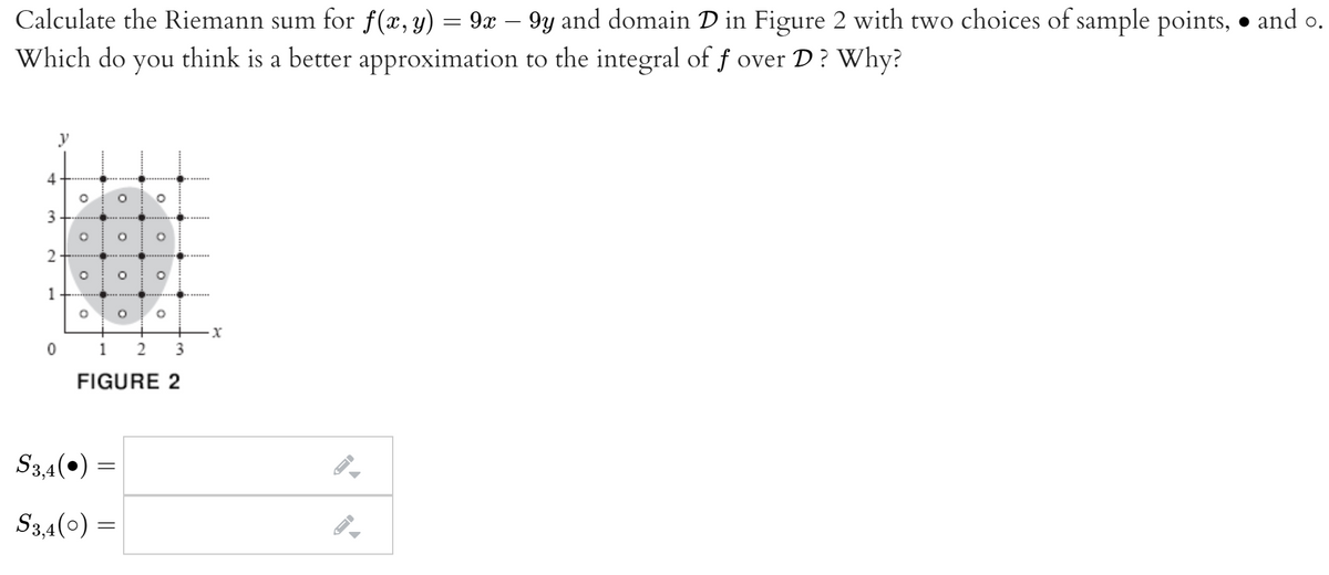 Calculate the Riemann sum for f(x, y) = 9x – 9y and domain D in Figure 2 with two choices of sample points, • and o.
Which do you think is a better approximation to the integral of f over D? Why?
y
3
0 1 2
3
FIGURE 2
S3,4(•) =
S3,4(0) =
4.
2.
1.
