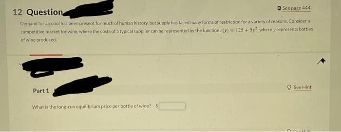 12 Question
See page 444
Demand for alcohol has been present for much of human history, but supply has faced many forms of restriction for a variety of reasons. Consider a
competitive market for wine, where the costs of a typical supplier can be represented by the function c(y) = 125 + 5y², where y represents bottles
of wine produced.
Part 1
What is the long-run equilibrium price per bottle of wine? Si
See Hint
@cit