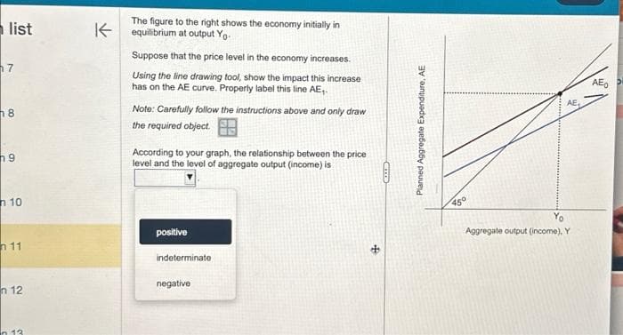 list
7
8
9
n 10
11
n 12
n 13
The figure to the right shows the economy initially in
Kequilibrium at output Yo-
Suppose that the price level in the economy increases.
Using the line drawing tool, show the impact this increase
has on the AE curve. Properly label this line AE₁.
Note: Carefully follow the instructions above and only draw
the required object.
According to your graph, the relationship between the price
level and the level of aggregate output (income) is
positive
indeterminate
negative
CID
Planned Aggregate Expenditure, AE
45°
AE
Aggregate output (income), Y
AEO