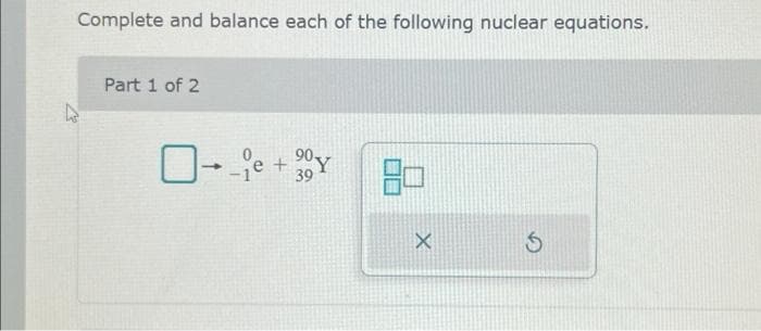 Complete and balance each of the following nuclear equations.
Part 1 of 2
0--1e
+
90Y
39
X
S