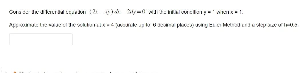 Consider the differential equation (2x-xy) dx - 2dy=0 with the initial condition y = 1 when x = 1.
Approximate the value of the solution at x = 4 (accurate up to 6 decimal places) using Euler Method and a step size of h=0.5.
