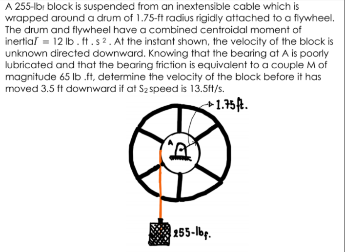 A 255-lbr block is suspended from an inextensible cable which is
wrapped around a drum of 1.75-ft radius rigidly attached to a flywheel.
The drum and flywheel have a combined centroidal moment of
inertiaī = 12 Ilb . ft . s 2 . At the instant shown, the velocity of the block is
unknown directed downward. Knowing that the bearing at A is poorly
lubricated and that the bearing friction is equivalent to a couple M of
magnitude 65 lb .ff, determine the velocity of the block before it has
moved 3.5 ft downward if at S2 speed is 13.5ft/s.
+1.75ft.
255-lbf.
