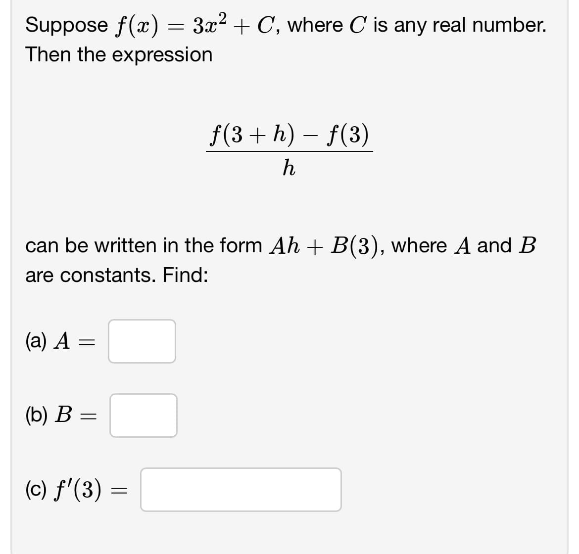 Suppose f(x) = 3x² + C, where C is any real number.
Then the expression
can be written in the form Ah + B(3), where A and B
are constants. Find:
(a) A =
(b) B =
f(3 + h) – f(3)
h
(c) f'(3) =
=