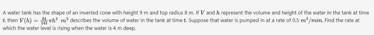 A water tank has the shape of an inverted cone with height 9 m and top radius 8 m. If V and h represent the volume and height of the water in the tank at time
t, then V(h) = 243Th³ m³ describes the volume of water in the tank at time t. Suppose that water is pumped in at a rate of 0.5 m³/min. Find the rate at
which the water level is rising when the water is 4 m deep.