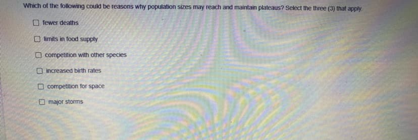 Which of the following could be reasons why population sizes may reach and maintain plateaus? Select the three (3) that apply.
O fewer deaths
O limits in food supply
O competition with other species
O increased birth rates
O competition for space
O major storms
