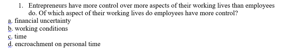 1. Entrepreneurs have more control over more aspects of their working lives than employees
do. Of which aspect of their working lives do employees have more control?
a. financial uncertainty
b. working conditions
ç. time
d. encroachment on personal time
