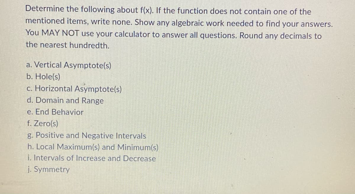 Determine the following about f(x). If the function does not contain one of the
mentioned items, write none. Show any algebraic work needed to find your answers.
You MAY NOT use your calculator to answer all questions. Round any decimals to
the nearest hundredth.
a. Vertical Asymptote(s)
b. Hole(s)
c. Horizontal Asymptote(s)
d. Domain and Range
e. End Behavior
f. Zero(s)
g. Positive and Negative Intervals
h. Local Maximum(s) and Minimum(s)
i. Intervals of Increase and Decrease
j. Symmetry