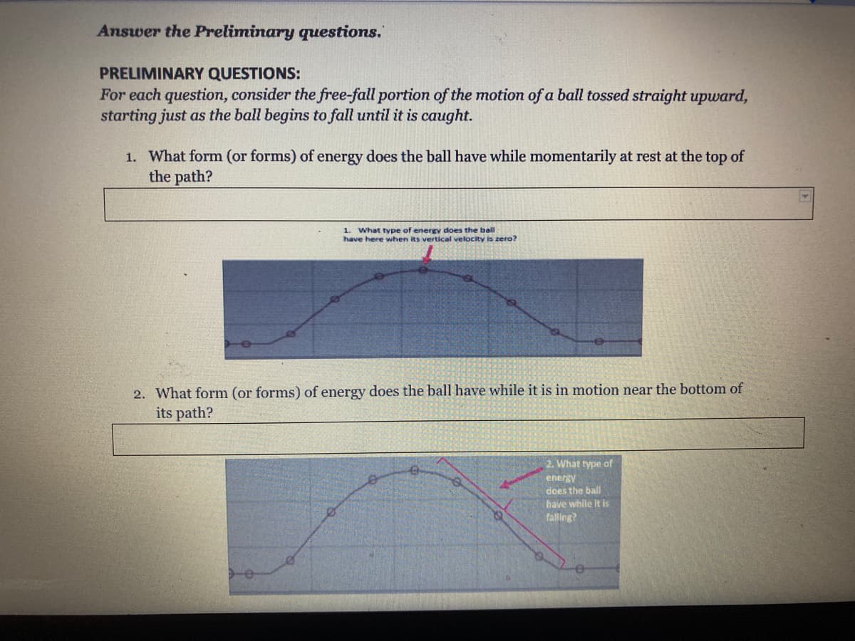 Answer the Preliminary questions.
PRELIMINARY QUESTIONS:
For each question, consider the free-fall portion of the motion of a ball tossed straight upward,
starting just as the ball begins to fall until it is caught.
1. What form (or forms) of energy does the ball have while momentarily at rest at the top of
the path?
1. What type of energy does the ball
have here when its vertical velocity is zero?
2. What form (or forms) of energy does the ball have while it is in motion near the bottom of
its path?
2. What type of
energy
does the ball
have while it is
falling?