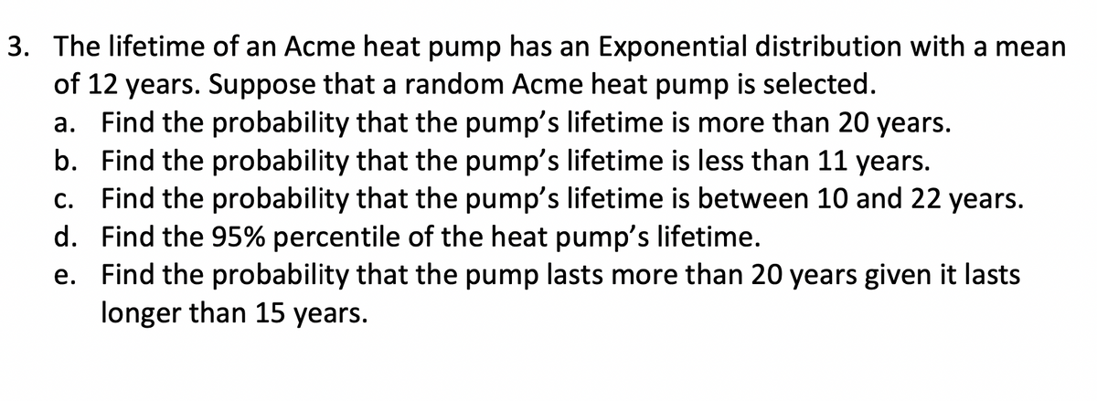 3. The lifetime of an Acme heat pump has an Exponential distribution with a mean
of 12 years. Suppose that a random Acme heat pump is selected.
a. Find the probability that the pump's lifetime is more than 20 years.
b. Find the probability that the pump's lifetime is less than 11 years.
c. Find the probability that the pump's lifetime is between 10 and 22 years.
Find the 95% percentile of the heat pump's lifetime.
d.
e. Find the probability that the pump lasts more than 20 years given it lasts
longer than 15 years.