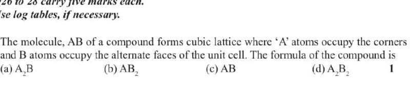 arks ea
se log tables, if necessary.
The molecule, AB of a compound forms cubic lattice where 'A' atoms occupy the corners
and B atoms occupy the alternate faces of the unit cell. The formula of the compound is
(a) AB
(b) AB₂
(c) AB
(d) A₂B₂
1