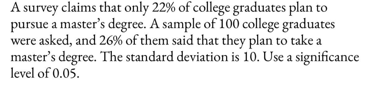 A survey claims that only 22% of college graduates plan to
pursue a master's degree. A sample of 100 college graduates
were asked, and 26% of them said that they plan to take a
master's degree. The standard deviation is 10. Use a significance
level of 0.05.