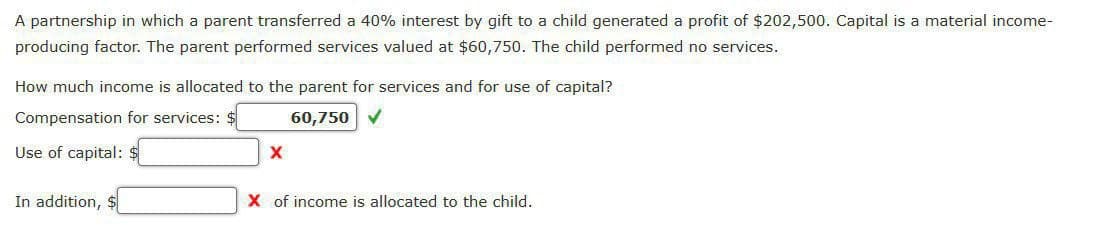 A partnership in which a parent transferred a 40% interest by gift to a child generated a profit of $202,500. Capital is a material income-
producing factor. The parent performed services valued at $60,750. The child performed no services.
How much income is allocated to the parent for services and for use of capital?
Compensation for services: $
60,750
Use of capital: $
In addition,
X of income is allocated to the child.