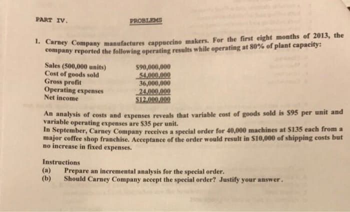 PART IV.
1. Carney Company manufactures cappuccino makers. For the first eight months of 2013, the
company reported the following operating results while operating at 80% of plant capacity:
Sales (500,000 units)
Cost of goods sold
Gross profit
Operating expenses
Net income
PROBLEMS
Instructions
An analysis of costs and expenses reveals that variable cost of goods sold is $95 per unit and
variable operating expenses are $35 per unit.
In September, Carney Company receives a special order for 40,000 machines at $135 each from a
major coffee shop franchise. Acceptance of the order would result in $10,000 of shipping costs but
no increase in fixed expenses.
(a)
(b)
$90,000,000
54,000,000
36,000,000
24,000,000
$12,000,000
Prepare an incremental analysis for the special order.
Should Carney Company accept the special order? Justify your answer.