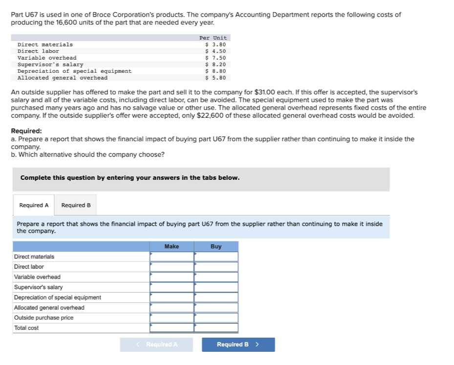 Part U67 is used in one of Broce Corporation's products. The company's Accounting Department reports the following costs of
producing the 16,600 units of the part that are needed every year.
Per Unit
$ 3.80
$ 4.50
$ 7.50
$ 8.20
$ 8.80
$ 5.80
Direct materials
Direct labor
Variable overhead
Supervisor's salary
Depreciation of special equipment
Allocated general overhead
An outside supplier has offered to make the part and sell it to the company for $31.00 each. If this offer is accepted, the supervisor's
salary and all of the variable costs, including direct labor, can be avoided. The special equipment used to make the part was
purchased many years ago and has no salvage value or other use. The allocated general overhead represents fixed costs of the entire
company. If the outside supplier's offer were accepted, only $22,600 of these allocated general overhead costs would be avoided.
Required:
a. Prepare a report that shows the financial impact of buying part U67 from the supplier rather than continuing to make it inside the
company.
b. Which alternative should the company choose?
Complete this question by entering your answers in the tabs below.
Required A
Required B
Prepare a report that shows the financial impact of buying part U67 from the supplier rather than continuing to make it inside
the company.
Make
Buy
Direct materials
Direct labor
Variable overhead
Supervisor's salary
Depreciation of special equipment
Allocated general overhead
Outside purchase price
Total cost
Required A
Required B >
