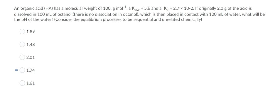 An organic acid (HA) has a molecular weight of 100. g mol-1, a Kow = 5.6 and a K, = 2.7 x 10-2. If originally 2.0 g of the acid is
dissolved in 100 mL of octanol (there is no dissociation in octanol), which is then placed in contact with 100 mL of water, what will be
the pH of the water? (Consider the equilibrium processes to be sequential and unrelated chemically)
O 1.89
1.48
O 2.01
1.74
O 1.61
