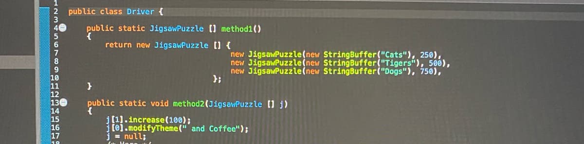 public class Driver {
public static JigsawPuzzle () method1()
return new JigsawPuzzle ] {
new JigsawPuzzle(new StringBuffer("Cats"), 250),
new JigsawPuzzle(new StringBuffer("Tigers"), 500),
new JigsawPuzzle(new StringBuffer("Dogs"), 750),
};
130
public static void method2(JigsawPuzzle j)
j(1].increase(100);
j [0].modifyTheme(" and Coffee");
= null;
17
