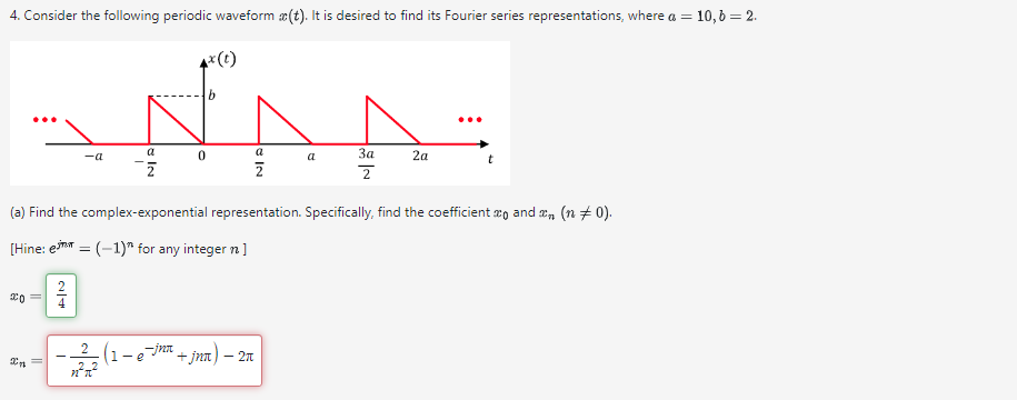 4. Consider the following periodic waveform (t). It is desired to find its Fourier series representations, where a = 10, b = 2.
x(t)
b
...
a
-a
0
a
a
За
2a
t
Σ
2
2
(a) Find the complex-exponential representation. Specifically, find the coefficient x and x ( 0).
[Hine: e=(-1) for any integer n]
20
24
2 -jn +jna) - 2π
1-e
2m
η π