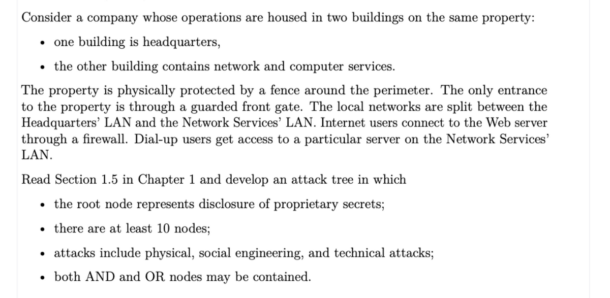 Consider a company whose operations are housed in two buildings on the same property:
one building is headquarters,
• the other building contains network and computer services.
The property is physically protected by a fence around the perimeter. The only entrance
to the property is through a guarded front gate. The local networks are split between the
Headquarters' LAN and the Network Services' LAN. Internet users connect to the Web server
through a firewall. Dial-up users get access to a particular server on the Network Services'
LAN.
Read Section 1.5 in Chapter 1 and develop an attack tree in which
• the root node represents disclosure of proprietary secrets;
there are at least 10 nodes;
• attacks include physical, social engineering, and technical attacks;
both AND and OR nodes may be contained.
