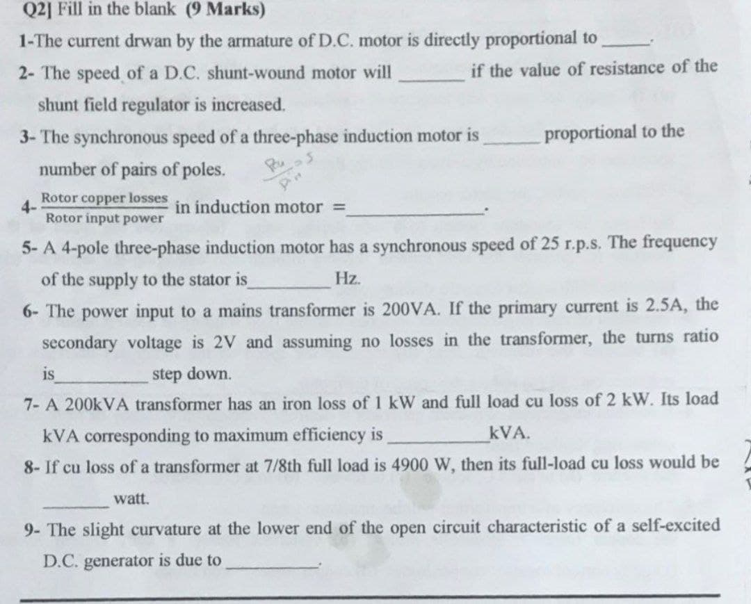 Q2] Fill in the blank (9 Marks)
1-The current drwan by the armature of D.C. motor is directly proportional to
2- The speed of a D.C. shunt-wound motor will
shunt field regulator is increased.
3- The synchronous speed of a three-phase induction motor is
number of pairs of poles.
Rotor copper losses
Rotor input power
in induction motor =
5- A 4-pole three-phase induction motor has a synchronous speed of 25 r.p.s. The frequency
of the supply to the stator is_
Hz.
6- The power input to a mains transformer is 200VA. If the primary current is 2.5A, the
secondary voltage is 2V and assuming no losses in the transformer, the turns ratio
step down.
is
7- A 200kVA transformer has an iron loss of 1 kW and full load cu loss of 2 kW. Its load
kVA corresponding to maximum efficiency is
kVA.
8- If cu loss of a transformer at 7/8th full load is 4900 W, then its full-load cu loss would be
watt.
4-
if the value of resistance of the
proportional to the
9- The slight curvature at the lower end of the open circuit characteristic of a self-excited
D.C. generator is due to
