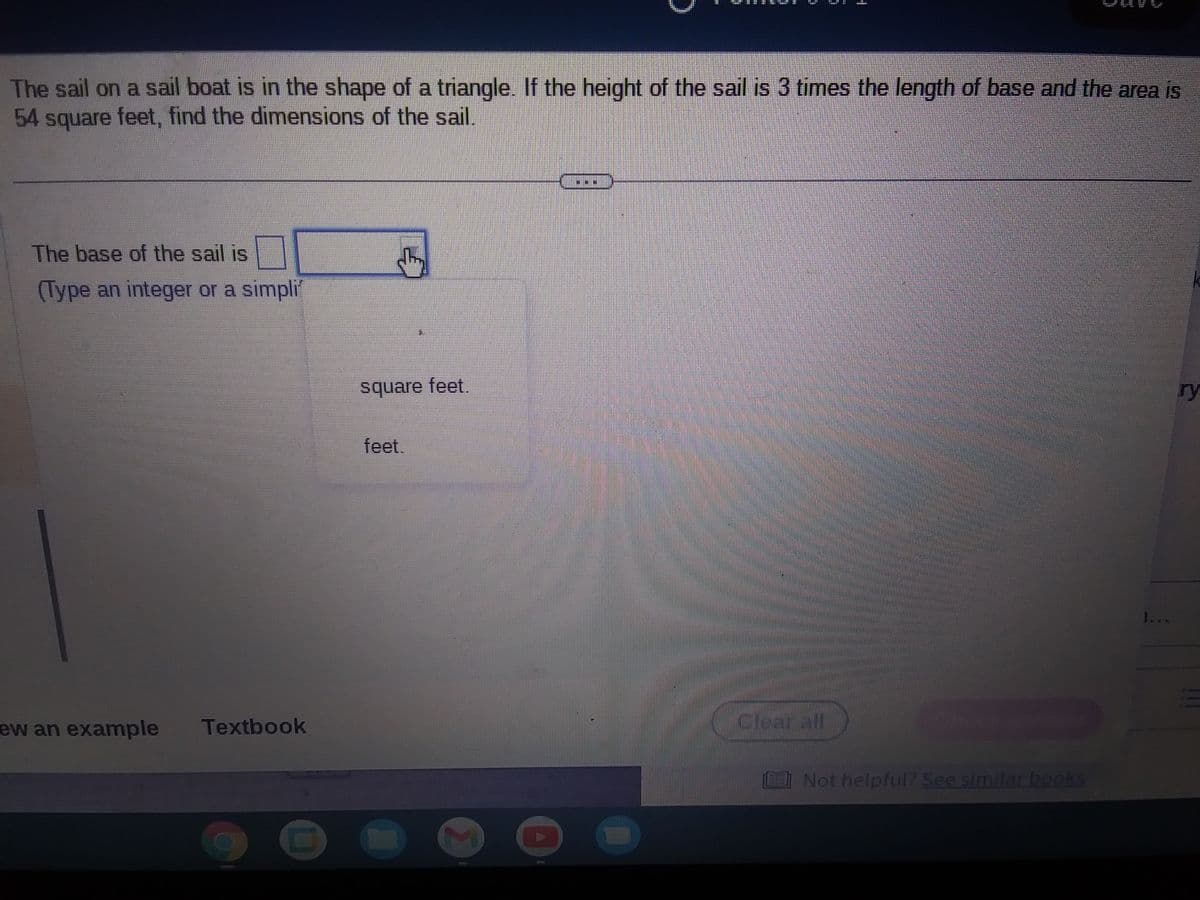 01
(Type an integer or a simpli
The sail on a sail boat is in the shape of a triangle. If the height of the sail is 3 times the length of base and the area is
54 square feet, find the dimensions of the sail.
The base of the sail is
ew an example
Textbook
D
square feet.
feet.
AFTE
Σ
H
Cicarall
Not helpful? See similar books
ry