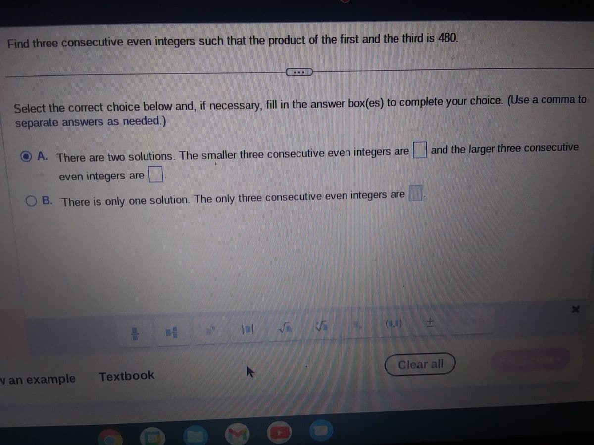 Find three consecutive even integers such that the product of the first and the third is 480.
Select the correct choice below and, if necessary, fill in the answer box(es) to complete your choice. (Use a comma to
separate answers as needed.)
A. There are two solutions. The smaller three consecutive even integers are
even integers are
OB. There is only one solution. The only three consecutive even integers are
w an example
2 14
Textbook
10
✓
and the larger three consecutive
Clear all