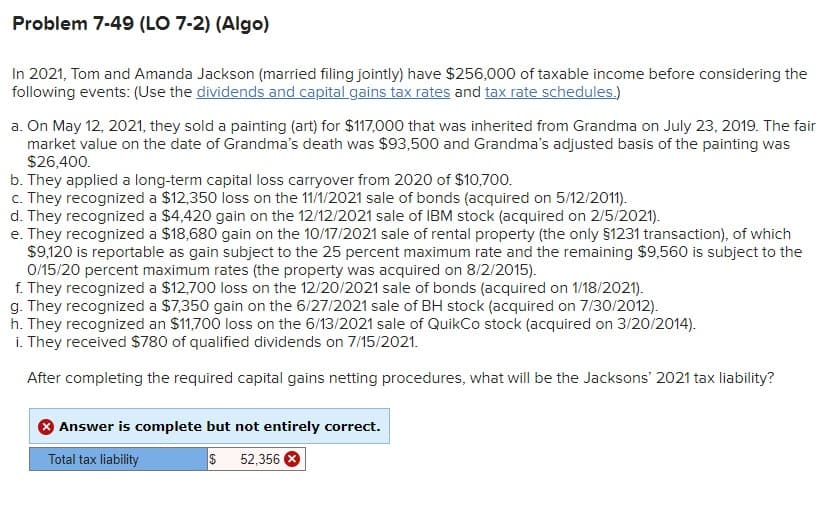 Problem 7-49 (LO 7-2) (Algo)
In 2021, Tom and Amanda Jackson (married filing jointly) have $256,000 of taxable income before considering the
following events: (Use the dividends and capital gains tax rates and tax rate schedules.)
a. On May 12, 2021, they sold a painting (art) for $117,000 that was inherited from Grandma on July 23, 2019. The fair
market value on the date of Grandma's death was $93,500 and Grandma's adjusted basis of the painting was
$26,400.
b. They applied a long-term capital loss carryover from 2020 of $10,700.
c. They recognized a $12,350 loss on the 11/1/2021 sale of bonds (acquired on 5/12/2011).
d. They recognized a $4,420 gain on the 12/12/2021 sale of IBM stock (acquired on 2/5/2021).
e. They recognized a $18,680 gain on the 10/17/2021 sale of rental property (the only $1231 transaction), of which
$9,120 is reportable as gain subject to the 25 percent maximum rate and the remaining $9,560 is subject to the
0/15/20 percent maximum rates (the property was acquired on 8/2/2015).
f. They recognized a $12,700 loss on the 12/20/2021 sale of bonds (acquired on 1/18/2021).
g. They recognized a $7,350 gain on the 6/27/2021 sale of BH stock (acquired on 7/30/2012).
h. They recognized an $11,700 loss on the 6/13/2021 sale of QuikCo stock (acquired on 3/20/2014).
i. They received $780 of qualified dividends on 7/15/2021.
After completing the required capital gains netting procedures, what will be the Jacksons' 2021 tax liability?
Answer is complete but not entirely correct.
Total tax liability
$
52,356
