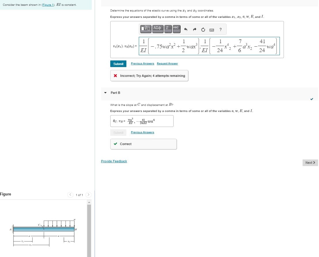 Consider the beam shown in (Figure 1). EI is constant.
Figure
1 of 1
Determine the equations of the elastic curve using the #1 and #2 coordinates.
Express your answers separated by a comma in terms of some or all of the variables #1, #2, 4, w, E, and I.
ΜΕ ΑΣΦ Η vec
?
1
1
1
1
7
41
V₁(21). V2(22)
-.75wa²x²+-wax³
-
EI
2
ΕΙ
24
6
wa
24
Submit
Previous Answers Request Answer
× Incorrect; Try Again; 4 attempts remaining
Part B
What is the slope at C and displacement at B?
Express your answers separated by a comma in terms of some or all of the variables a, w, E, and I.
Oc. UB=
wa
EI'
41 wa
24E1
Submit
Previous Answers
Correct
Provide Feedback
Next >