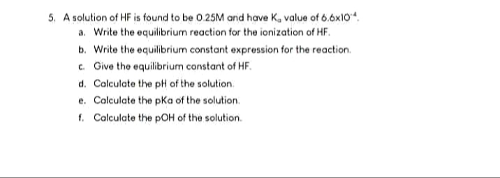 5. A solution of HF is found to be 0.25M and have Ka value of 6.6x104.
a. Write the equilibrium reaction for the ionization of HF.
b. Write the equilibrium constant expression for the reaction.
c. Give the equilibrium constant of HF.
d. Calculate the pH of the solution.
e. Calculate the pKa of the solution.
f. Calculate the pOH of the solution.