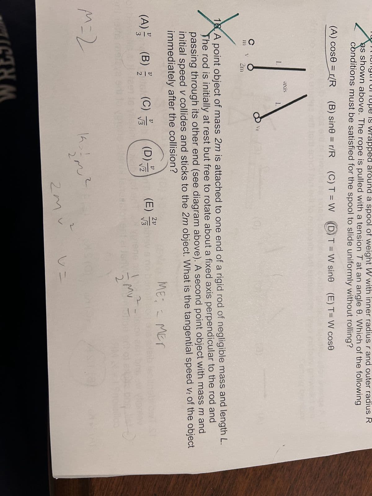 wrapped around a spool of weight W with inner radius r and outer radius R
as shown above. The rope is pulled with a tension T at an angle e. Which of the following
conditions must be satisfied for the spool to slide uniformly without rolling?
(A) cose = r/R
(B) sine = r/R (C) T = W
DT=W sine (E) T= W cose
L
axis
L
2m
18. A point object of mass 2m is attached to one end of a rigid rod of negligible mass and length L.
The rod is initially at rest but free to rotate about a fixed axis perpendicular to the rod and
passing through its other end (see diagram above). A second point object with mass m and
initial speed v collides and sticks to the 2m object. What is the tangential speed vt of the object
immediately after the collision?
ט
(A) (B) (C)
1-1
3
2
V
√ √
(D) (E)
2
allm
W
ME MET
муз
M=2
THM
2
2m²
v=