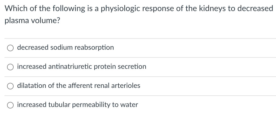 Which of the following is a physiologic response of the kidneys to decreased
plasma volume?
decreased sodium reabsorption
O increased antinatriuretic protein secretion
dilatation of the afferent renal arterioles
increased tubular permeability to water
