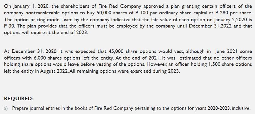 On January 1, 2020, the shareholders of Fire Red Company approved a plan granting certain officers of the
company nontransferable options to buy 50,000 shares of P 100 par ordinary share capital at P 280 per share.
The option-pricing model used by the company indicates that the fair value of each option on January 2,2020 is
P 30. The plan provides that the officers must be employed by the company until December 31,2022 and that
options will expire at the end of 2023.
At December 31, 2020, it was expected that 45,000 share options would vest, although in June 2021 some
officers with 6,000 shares options left the entity. At the end of 2021, it was estimated that no other officers
holding share options would leave before vesting of the options. However, an officer holding 1,500 share options
left the entity in August 2022. All remaining options were exercised during 2023.
REQUIRED:
a) Prepare journal entries in the books of Fire Red Company pertaining to the options for years 2020-2023, inclusive.
