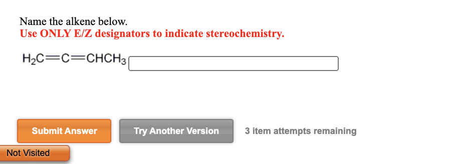 Name the alkene below.
Use ONLY E/Z designators to indicate stereochemistry.
H2C=C=CHCH3|
Submit Answer
Try Another Version
3 item attempts remaining
Not Visited
