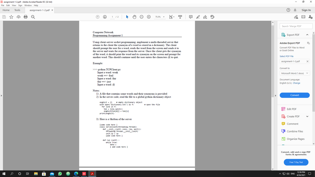 A assignment-1-2.pdf - Adobe Acrobat Reader DC (32-bit)
File Edit View Sign Window Help
Home
Tools
assignment-1-2.pdf x
Sign In
1 / 2
75.5%
Search 'Merge PDF'
Computer Network
Programming Assignment 1
Export PDF
Using client-server socket programming, implement a multi-threaded server that
returns to the client the synonym of a word as stored in a dictionary. The client
should prompt the user for a word, reads the word from the screen and sends it to
the server and waits for response from the server. Once the client gets the synonym
Adobe Export PDF
Convert PDF Files to Word
or Excel Online
of the word, it should print the word and its synonym on the screen and prompt for
another word. This should continue until the user enters the characters @ to quit.
Select PDF File
assignment-1-2.pdf
Example:
Convert to
>>> python TCPClient.py
Input a word: weak
weak ==> frail
Input a word: fair
fair ==> just
Input a word: @
Microsoft Word (*.docx)
Document Language:
English (U.S.) Change
Notes:
1) A file that contains some words and their synonyms is provided
Convert
2) In the server code, read the file to a global python dictionary object
# empty dictionary object
engDict = {}
with open('dictionary.txt') as f:
for line in f:
# open the file
tok = line.split()
engDict[tok[@]] = tok[1]
print(engDict)
Edit PDF
Create PDF
3) Here is a Skelton of the server
Comment
[some code here ]
class serveclient(threading. Thread):
def
_init_(self, conn, (ip, port)):
threading. Thread._init_(self)
self.ip = ip
[add code here ]
Combine Files
EI Organize Pages
def run (self) :
while True:
data =
[ add code here ]
Convert, edit and e-sign PDF
forms & agreements
Free 7-Day Trial
12:36 PM
^모 d) ENG
4/24/2021
近
