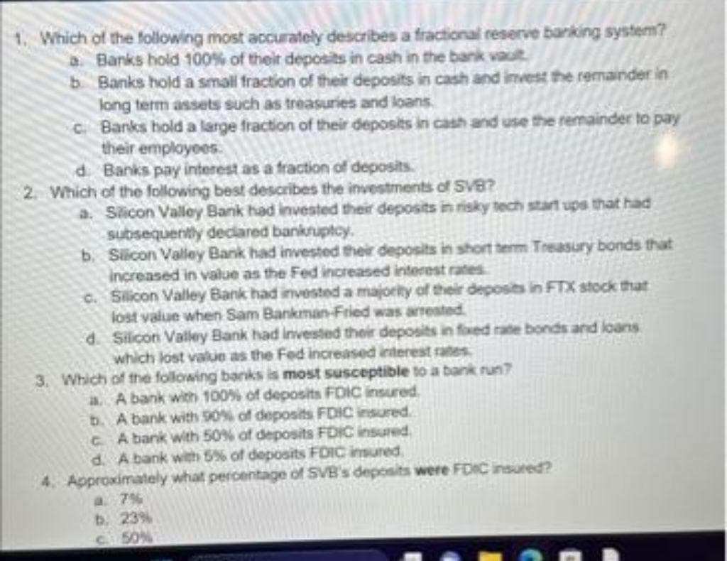 1. Which of the following most accurately describes a fractional reserve banking system?
a Banks hold 100% of their deposits in cash in the bank vault
b. Banks hold a small fraction of their deposits in cash and invest the remainder in
long term assets such as treasuries and loans.
c. Banks hold a large fraction of their deposits in cash and use the remainder to pay
their employees.
d
Banks pay interest as a fraction of deposits.
2. Which of the following best describes the investments of SVB?
a. Silicon Valley Bank had invested their deposits in risky tech start ups that had
subsequently declared bankruptcy.
b.
Silicon Valley Bank had invested their deposits in short term Treasury bonds that
increased in value as the Fed increased interest rates
c. Silicon Valley Bank had invested a majority of their deposits in FTX stock that
lost value when Sam Bankman-Fried was arrested
d. Silicon Valley Bank had invested their deposits in fixed rate bonds and loans
which lost value as the Fed increased interest rates
3. Which of the following banks is most susceptible to a bank run?
a. A bank with 100% of deposits FDIC insured.
b. A bank with 90% of deposits FDIC insured.
CA bank with 50% of deposits FDIC insured.
d. A bank with 5% of deposits FDIC insured.
4. Approximately what percentage of SVB's deposits were FDIC insured?
a. 7%
b. 23%
c. 50%