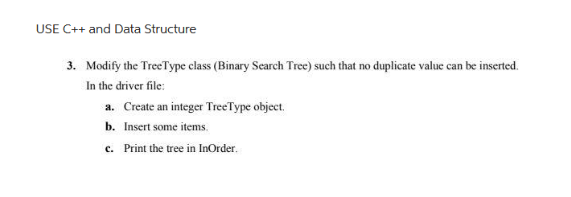 USE C++ and Data Structure
3. Modify the TreeType class (Binary Search Tree) such that no duplicate value can be inserted.
In the driver file:
a. Create an integer TreeType object.
b. Insert some items.
c. Print the tree in InOrder.