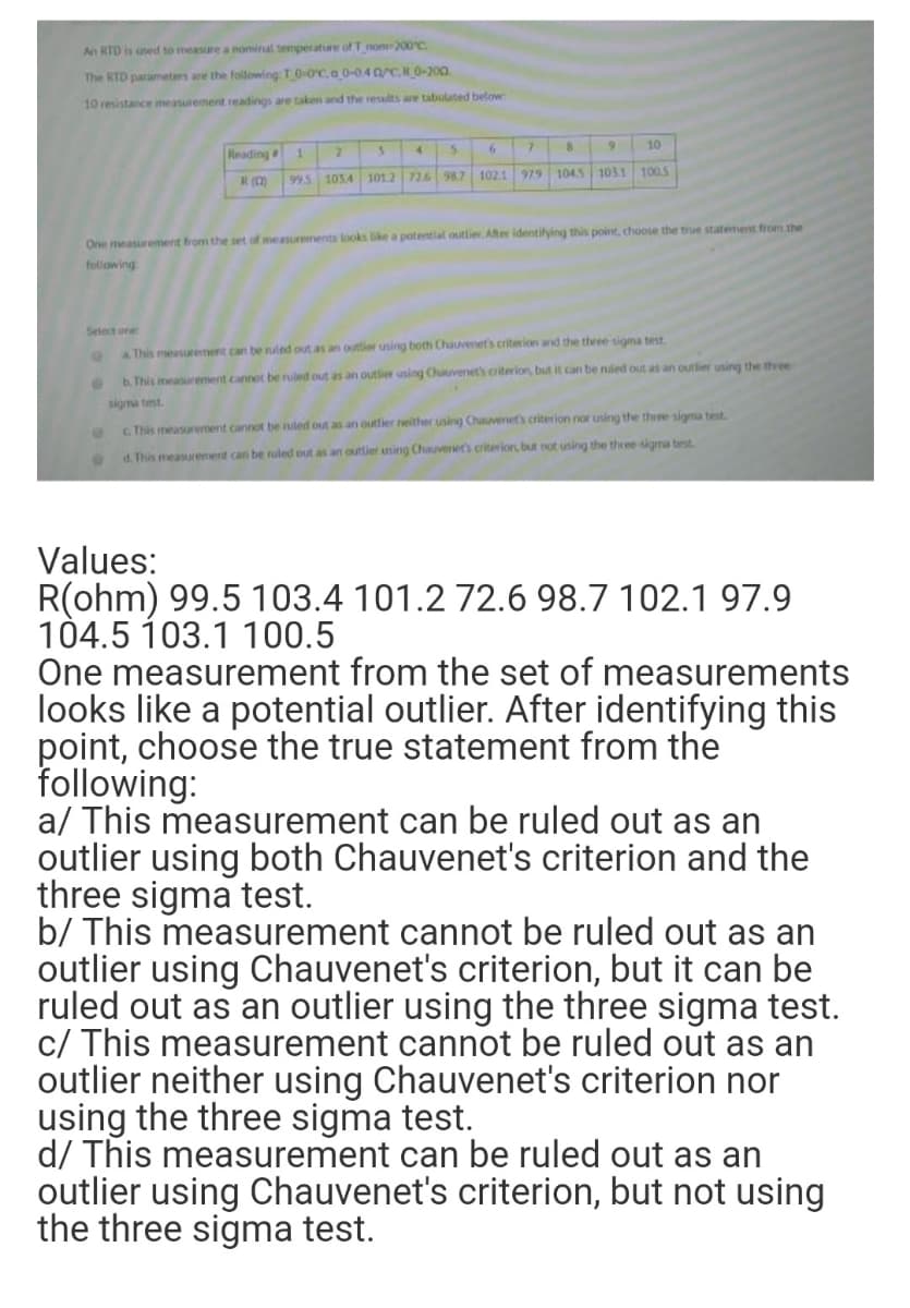 An RTD is used to measure a nominal temperature of T nom 200°C.
The RTD parameters are the following: T0-0C.a 0-0.40/C,R 0-200
10 resistance imeasurement readings are take and the results are tabulated below
10
Reading
1.
979
1045 1031 1005
995 1034 101.2 726 98.7 102.1
One measiarement from the set of measurements looks ike a potential outlier.Ater identifying this point, choose the true statement from the
following
Select one
a This measurement can be ruled out as an outier using both Chauvenet's criterion and the three sigma test
b. This measurement cannot be ruled out as an outlier using Chuuvenet's criterion, but it can be nuled out as an outlier using the three
sigma test.
GThis measurement cannot be ruled out as an outlier neither using Chauvenets criterion nor uning the three sigma test
d. This measurement can be ruled out as an outlier using Chauveriers criterior, but not using the three sigma test
Values:
R(ohm) 99.5 103.4 101.2 72.6 98.7 102.1 97.9
104.5 103.1 100.5
One measurement from the set of measurements
looks like a potential outlier. After identifying this
point, choose the true statement from the
following:
a/ This measurement can be ruled out as an
outlier using both Chauvenet's criterion and the
three sigma test.
b/ This measurement cannot be ruled out as an
outlier using Chauvenet's criterion, but it can be
ruled out as an outlier using the three sigma test.
c/ This measurement cannot be ruled out as an
outlier neither using Chauvenet's criterion nor
using the three sigma test.
d/ This measurement can be ruled out as an
outlier using Chauvenet's criterion, but not using
the three sigma test.
