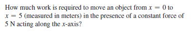 How much work is required to move an object from x = 0 to
5 (measured in meters) in the presence of a constant force of
5 N acting along the x-axis?
%3D
