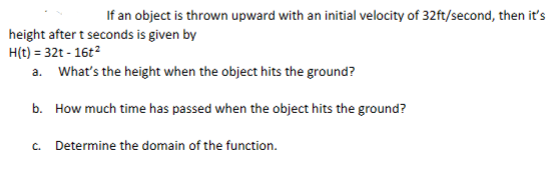 If an object is thrown upward with an initial velocity of 32ft/second, then it's
height after t seconds is given by
H(t) = 32t - 16t²
a.
What's the height when the object hits the ground?
b. How much time has passed when the object hits the ground?
c. Determine the domain of the function.