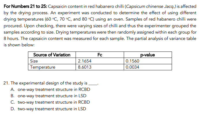 For Numbers 21 to 25: Capsaicin content in red habanero chilli (Capsicum chinense Jacq.) is affected
by the drying process. An experiment was conducted to determine the effect of using different
drying temperatures (60 °C, 70 °C, and 80 °C) using an oven. Samples of red habanero chilli were
procured. Upon checking, there were varying sizes of chilli and thus the experimenter grouped the
samples according to size. Drying temperatures were then randomly assigned within each group for
8 hours. The capsaicin content was measured for each sample. The partial analysis of variance table
is shown below:
Source of Variation
Fc
p-value
Size
Temperature
2.1654
0.1560
8.6013
0.0034
21. The experimental design of the study is .
A. one-way treatment structure in RCBD
B. one-way treatment structure in LSD
C. two-way treatment structure in RCBD
D. two-way treatment structure in LSD
