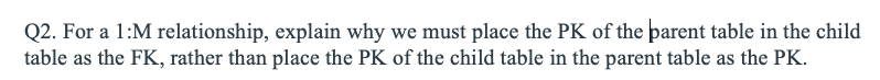 Q2. For a 1:M relationship, explain why we must place the PK of the parent table in the child
table as the FK, rather than place the PK of the child table in the parent table as the PK.
