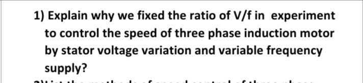 1) Explain why we fixed the ratio of V/f in experiment
to control the speed of three phase induction motor
by stator voltage variation and variable frequency
supply?
