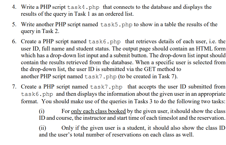 4. Write a PHP script task4.php that connects to the database and displays the
results of the query in Task 1 as an ordered list.
5. Write another PHP script named task5.php to show in a table the results of the
query in Task 2.
6. Create a PHP script named task6.php that retrieves details of each user, i.e. the
user ID, full name and student status. The output page should contain an HTML form
which has a drop-down list input and a submit button. The drop-down list input should
contain the results retrieved from the database. When a specific user is selected from
the drop-down list, the user ID is submitted via the GET method to
another PHP script named task7.php (to be created in Task 7).
7. Create a PHP script named task7.php that accepts the user ID submitted from
task6.php and then displays the information about the given user in an appropriate
format. You should make use of the queries in Tasks 3 to do the following two tasks:
For only each class booked by the given user, itshould show the class
(i)
ID and course, the instructor and start time of each timeslot and the reservation.
(ii)
and the user's total number of reservations on each class as well.
Only if the given user is a student, it should also show the class ID
